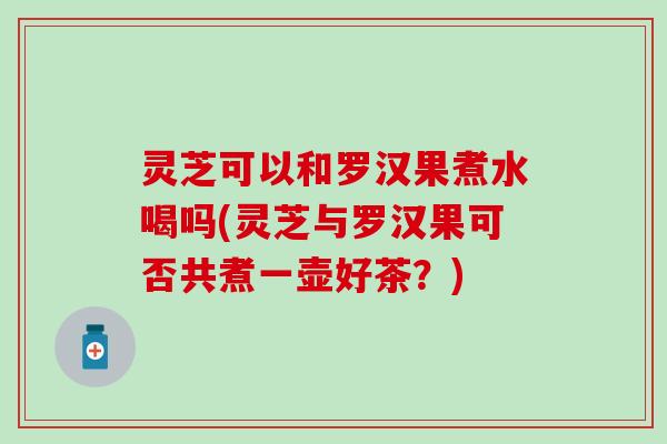灵芝可以和罗汉果煮水喝吗(灵芝与罗汉果可否共煮一壶好茶？)
