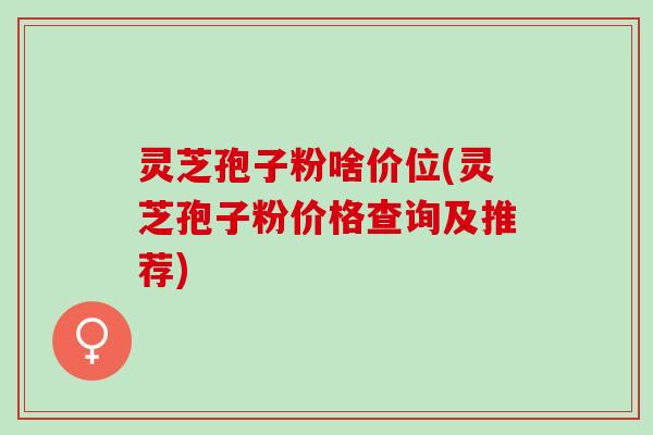 灵芝孢子粉啥价位(灵芝孢子粉价格查询及推荐)