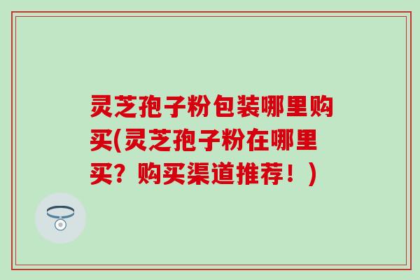 灵芝孢子粉包装哪里购买(灵芝孢子粉在哪里买？购买渠道推荐！)