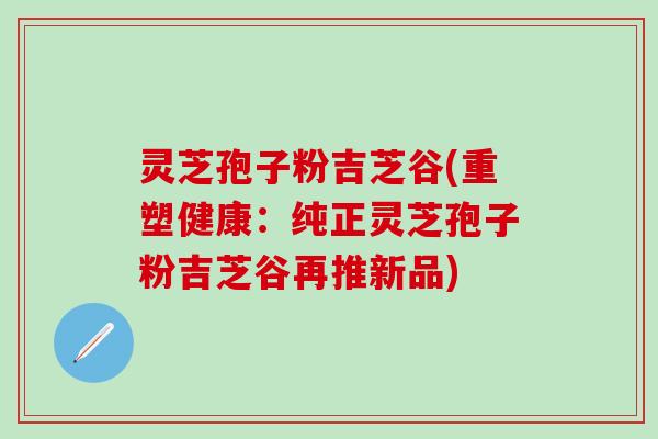 灵芝孢子粉吉芝谷(重塑健康:纯正灵芝孢子粉吉芝谷再推新品) 灵芝孢子粉吉芝谷(重塑健康:纯正灵芝孢子粉吉芝谷再推新品)