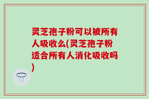 灵芝孢子粉可以被所有人吸收么(灵芝孢子粉适合所有人消化吸收吗)