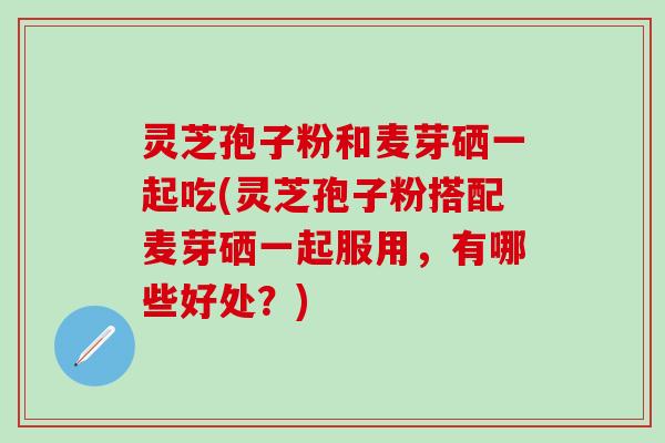 灵芝孢子粉和麦芽硒一起吃(灵芝孢子粉搭配麦芽硒一起服用，有哪些好处？)