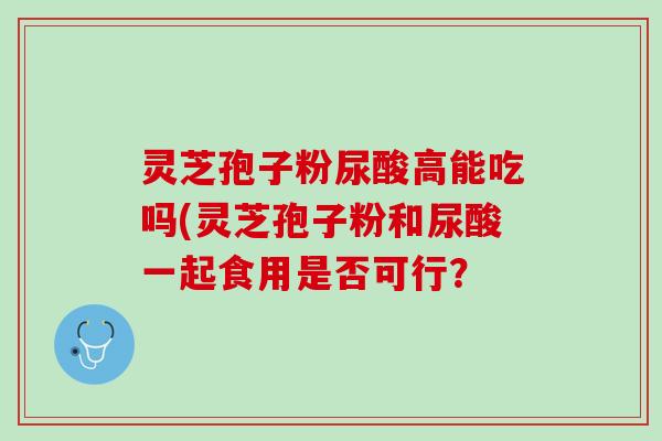 灵芝孢子粉尿酸高能吃吗(灵芝孢子粉和尿酸一起食用是否可行？