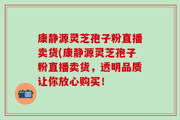 康静源灵芝孢子粉直播卖货(康静源灵芝孢子粉直播卖货，透明品质让你放心购买！