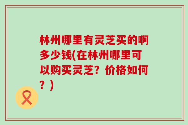 林州哪里有灵芝买的啊多少钱(在林州哪里可以购买灵芝?价格如何?) 林州哪里有灵芝买的啊多少钱(在林州哪里可以购买灵芝?价格如何?)