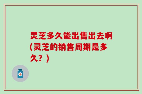 灵芝多久能出售出去啊(灵芝的销售周期是多久？)