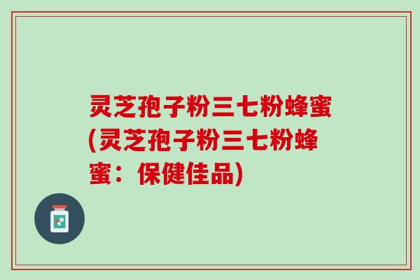 灵芝孢子粉三七粉蜂蜜(灵芝孢子粉三七粉蜂蜜：保健佳品)