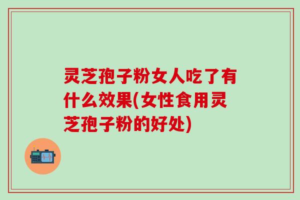 灵芝孢子粉女人吃了有什么效果(女性食用灵芝孢子粉的好处)