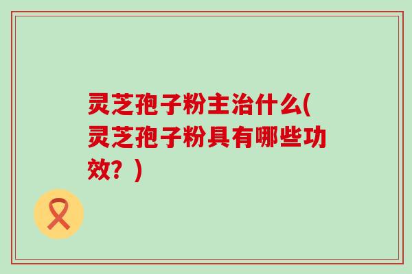 灵芝孢子粉主治什么(灵芝孢子粉具有哪些功效？)