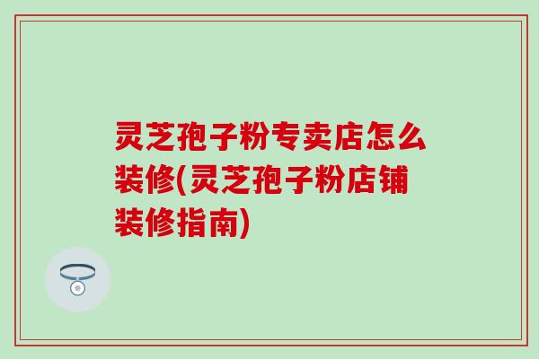 灵芝孢子粉专卖店怎么装修(灵芝孢子粉店铺装修指南)