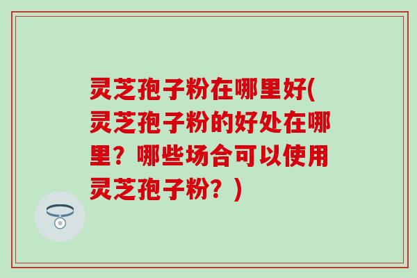 灵芝孢子粉在哪里好(灵芝孢子粉的好处在哪里？哪些场合可以使用灵芝孢子粉？)