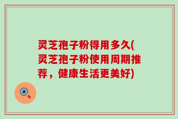 灵芝孢子粉得用多久(灵芝孢子粉使用周期推荐，健康生活更美好)