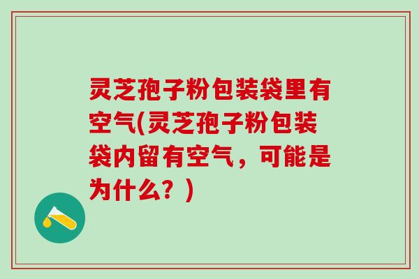 灵芝孢子粉包装袋里有空气(灵芝孢子粉包装袋内留有空气，可能是为什么？)