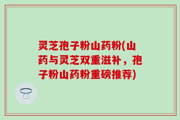 灵芝孢子粉山药粉(山药与灵芝双重滋补，孢子粉山药粉重磅推荐)