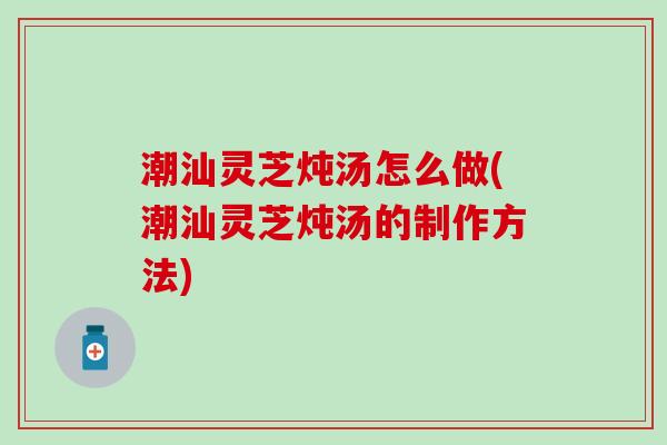 潮汕灵芝炖汤怎么做(潮汕灵芝炖汤的制作方法)