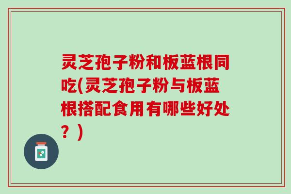 灵芝孢子粉和板蓝根同吃(灵芝孢子粉与板蓝根搭配食用有哪些好处？)