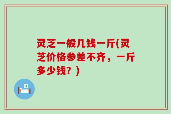 灵芝一般几钱一斤(灵芝价格参差不齐，一斤多少钱？)