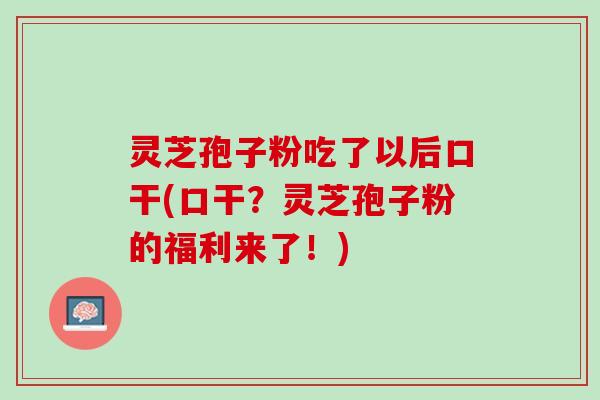 灵芝孢子粉吃了以后口干(口干？灵芝孢子粉的福利来了！)