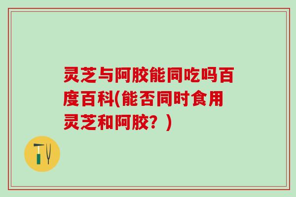 灵芝与阿胶能同吃吗百度百科(能否同时食用灵芝和阿胶？)