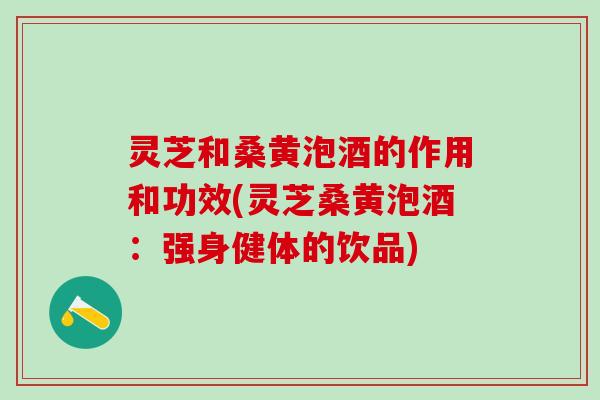 灵芝和桑黄泡酒的作用和功效(灵芝桑黄泡酒：强身健体的饮品)