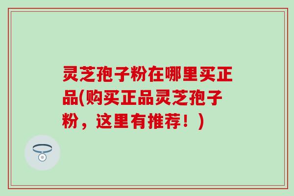 灵芝孢子粉在哪里买正品(购买正品灵芝孢子粉，这里有推荐！)