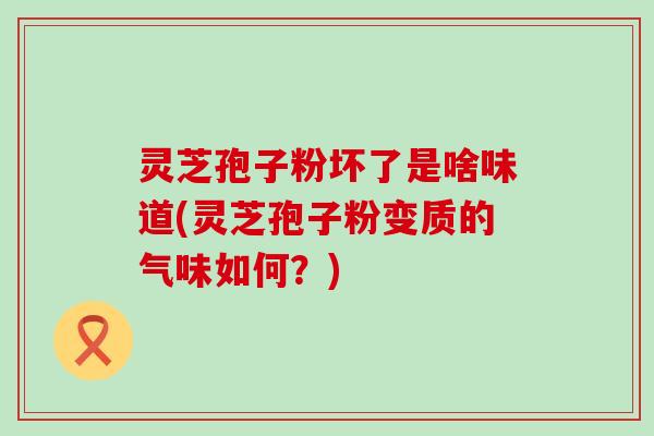 灵芝孢子粉坏了是啥味道(灵芝孢子粉变质的气味如何？)