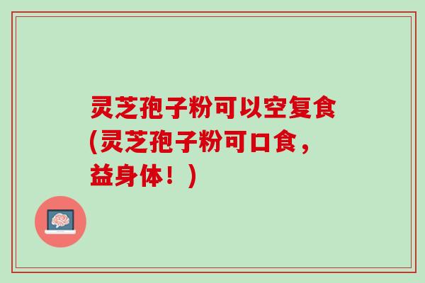 灵芝孢子粉可以空复食(灵芝孢子粉可口食，益身体！)