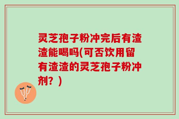 灵芝孢子粉冲完后有渣渣能喝吗(可否饮用留有渣渣的灵芝孢子粉冲剂？)