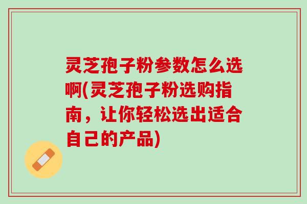 灵芝孢子粉参数怎么选啊(灵芝孢子粉选购指南，让你轻松选出适合自己的产品)