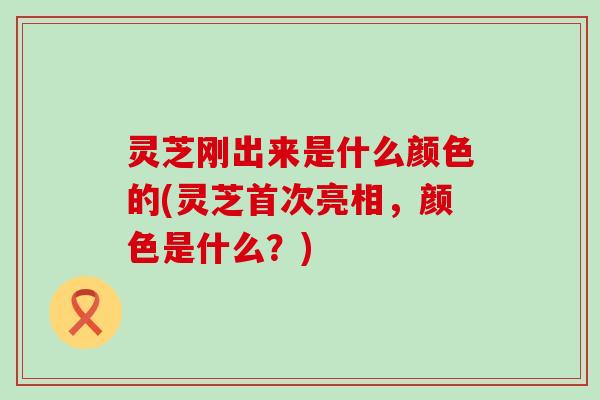 灵芝刚出来是什么颜色的(灵芝首次亮相，颜色是什么？)