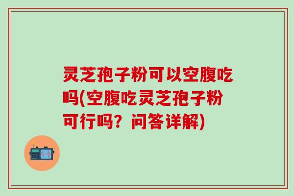 灵芝孢子粉可以空腹吃吗(空腹吃灵芝孢子粉可行吗？问答详解)