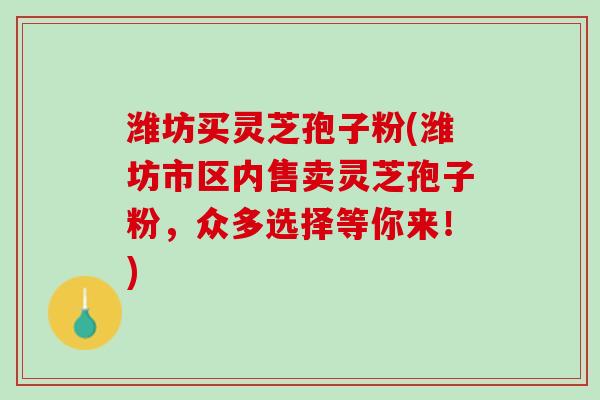 潍坊买灵芝孢子粉(潍坊市区内售卖灵芝孢子粉，众多选择等你来！)