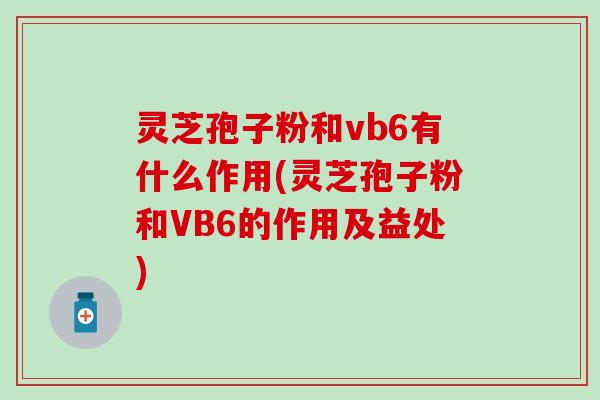 灵芝孢子粉和vb6有什么作用(灵芝孢子粉和VB6的作用及益处)