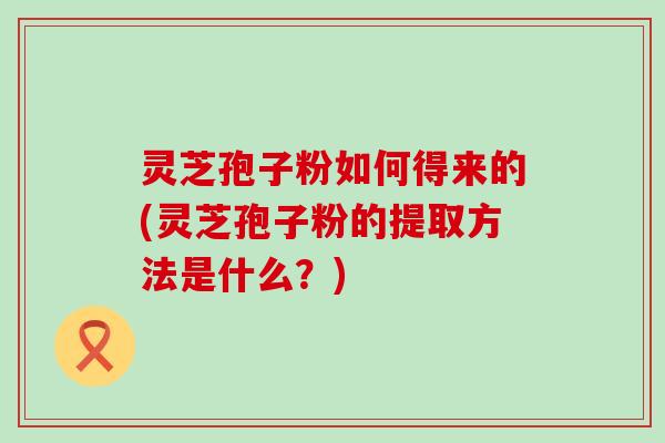 灵芝孢子粉如何得来的(灵芝孢子粉的提取方法是什么？)