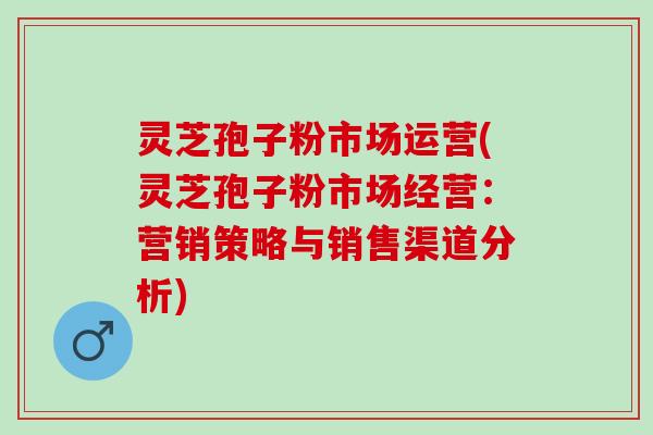 灵芝孢子粉市场运营(灵芝孢子粉市场经营：营销策略与销售渠道分析)
