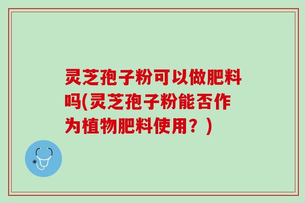 灵芝孢子粉可以做肥料吗(灵芝孢子粉能否作为植物肥料使用？)