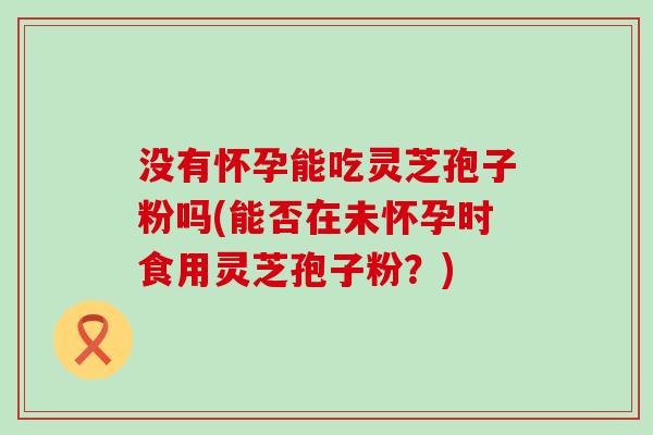 没有怀孕能吃灵芝孢子粉吗(能否在未怀孕时食用灵芝孢子粉？)