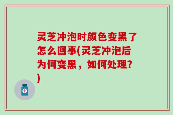 灵芝冲泡时颜色变黑了怎么回事(灵芝冲泡后为何变黑，如何处理？)