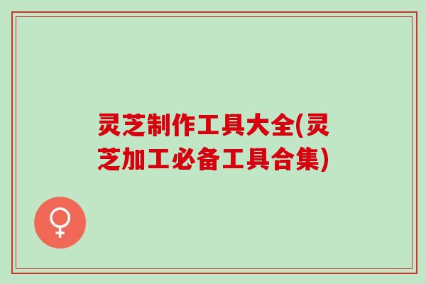 灵芝制作工具大全(灵芝加工必备工具合集)
