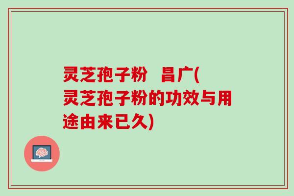 灵芝孢子粉  昌广(灵芝孢子粉的功效与用途由来已久)