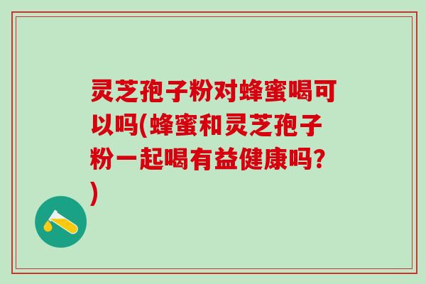 灵芝孢子粉对蜂蜜喝可以吗(蜂蜜和灵芝孢子粉一起喝有益健康吗？)
