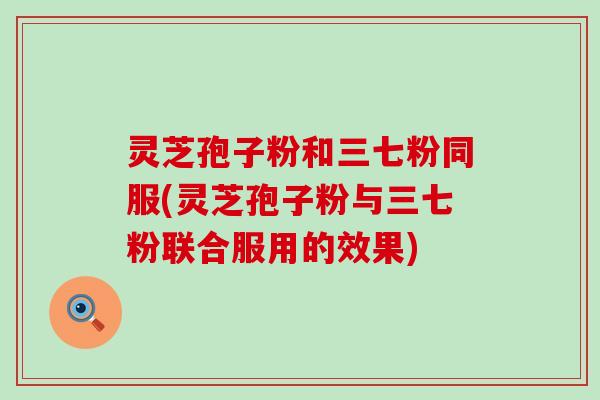 灵芝孢子粉和三七粉同服(灵芝孢子粉与三七粉联合服用的效果)