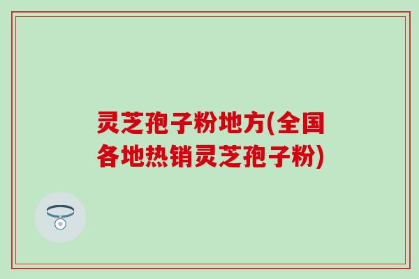 灵芝孢子粉地方(全国各地热销灵芝孢子粉)