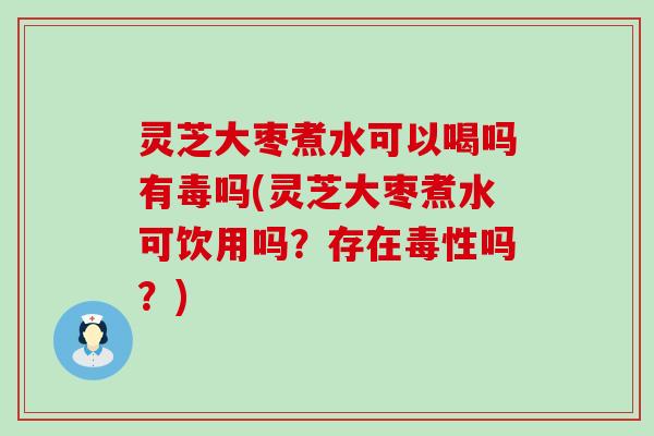 灵芝大枣煮水可以喝吗有毒吗(灵芝大枣煮水可饮用吗？存在毒性吗？)