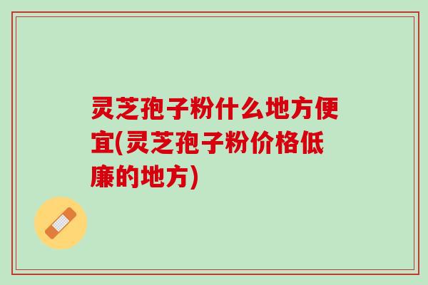 灵芝孢子粉什么地方便宜(灵芝孢子粉价格低廉的地方)