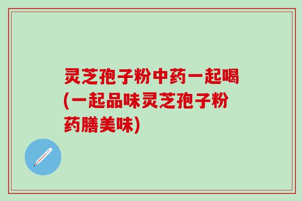 灵芝孢子粉中药一起喝(一起品味灵芝孢子粉药膳美味)