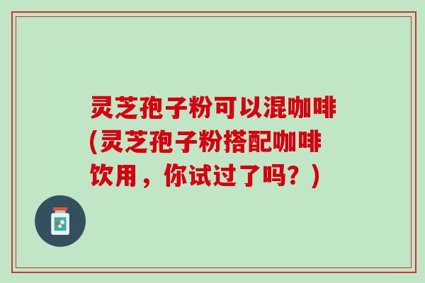 灵芝孢子粉可以混咖啡(灵芝孢子粉搭配咖啡饮用，你试过了吗？)