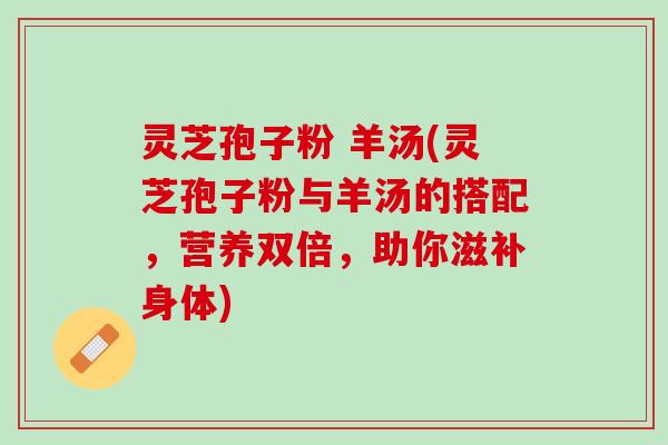 灵芝孢子粉 羊汤(灵芝孢子粉与羊汤的搭配，营养双倍，助你滋补身体)