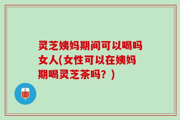 灵芝姨妈期间可以喝吗女人(女性可以在姨妈期喝灵芝茶吗？)