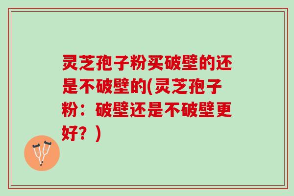 灵芝孢子粉买破壁的还是不破壁的(灵芝孢子粉：破壁还是不破壁更好？)